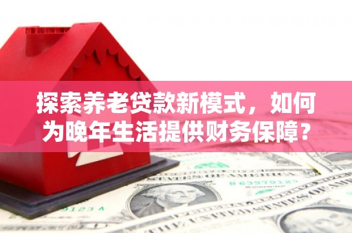 永济探索养老贷款新模式，如何为晚年生活提供财务保障？