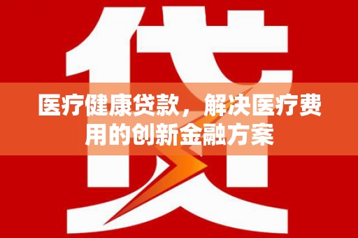 永济医疗健康贷款，解决医疗费用的创新金融方案